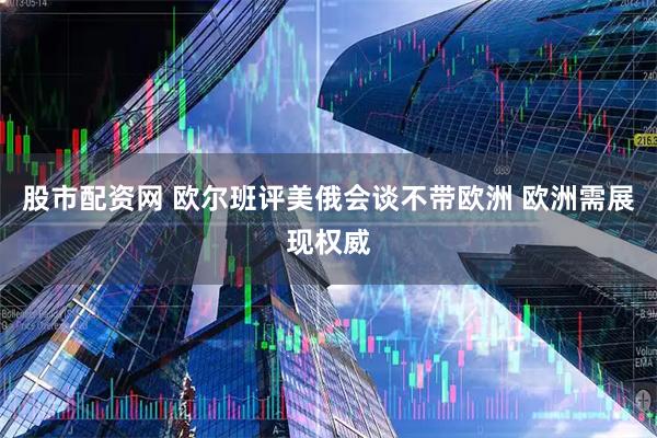股市配资网 欧尔班评美俄会谈不带欧洲 欧洲需展现权威