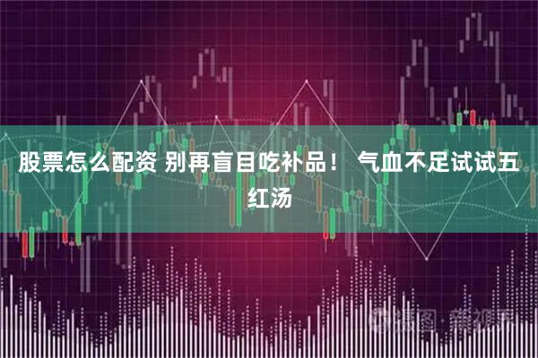 股票怎么配资 别再盲目吃补品！ 气血不足试试五红汤