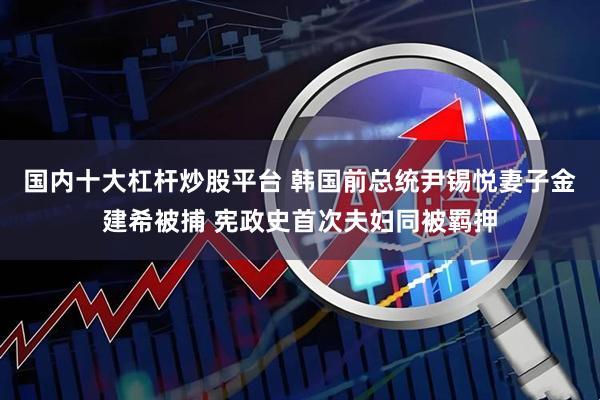 国内十大杠杆炒股平台 韩国前总统尹锡悦妻子金建希被捕 宪政史首次夫妇同被羁押