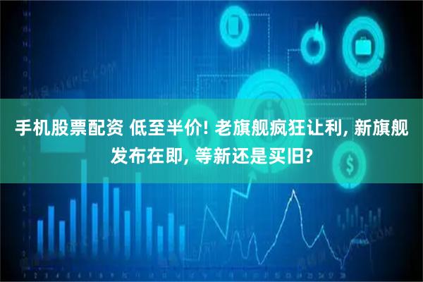 手机股票配资 低至半价! 老旗舰疯狂让利, 新旗舰发布在即, 等新还是买旧?