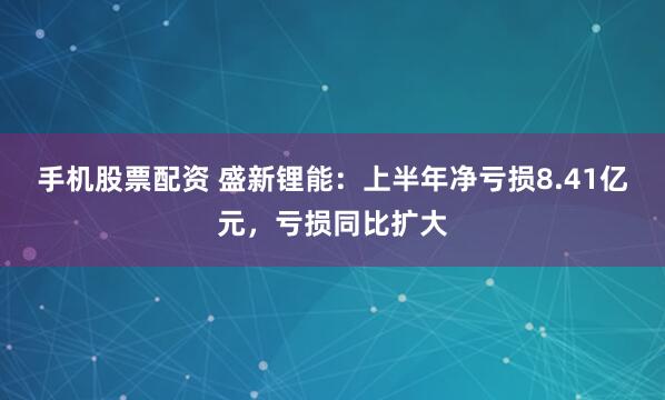 手机股票配资 盛新锂能：上半年净亏损8.41亿元，亏损同比扩大