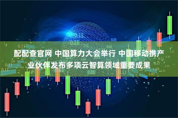 配配查官网 中国算力大会举行&#32;中国移动携产业伙伴发布多项云智算领域重要成果