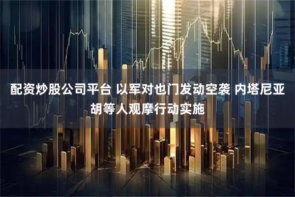 配资炒股公司平台 以军对也门发动空袭 内塔尼亚胡等人观摩行动实施