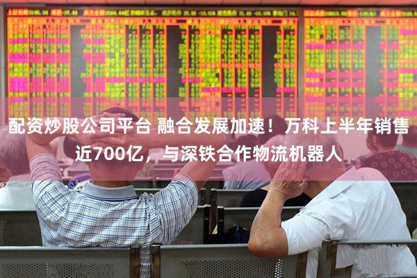 配资炒股公司平台 融合发展加速！万科上半年销售近700亿，与深铁合作物流机器人