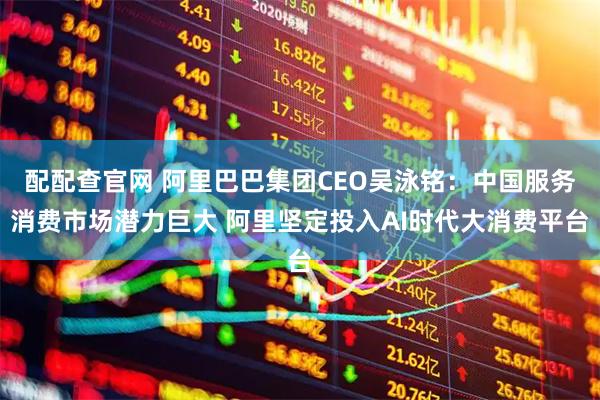 配配查官网 阿里巴巴集团CEO吴泳铭：中国服务消费市场潜力巨大 阿里坚定投入AI时代大消费平台