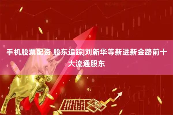 手机股票配资 股东追踪|刘新华等新进新金路前十大流通股东