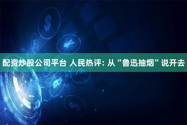 配资炒股公司平台 人民热评: 从“鲁迅抽烟”说开去