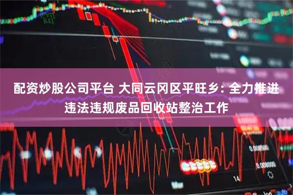 配资炒股公司平台 大同云冈区平旺乡: 全力推进违法违规废品回收站整治工作