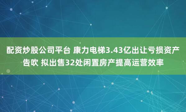 配资炒股公司平台 康力电梯3.43亿出让亏损资产告吹 拟出售32处闲置房产提高运营效率