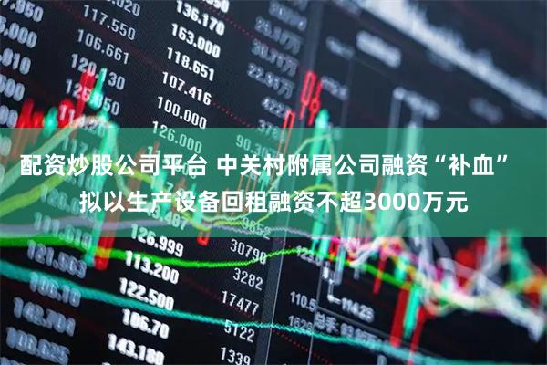 配资炒股公司平台 中关村附属公司融资“补血”  拟以生产设备回租融资不超3000万元