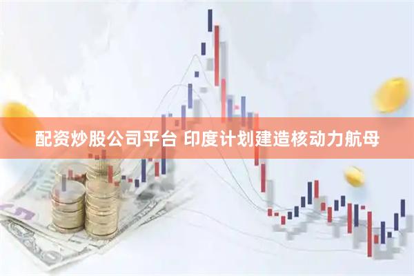 配资炒股公司平台 印度计划建造核动力航母
