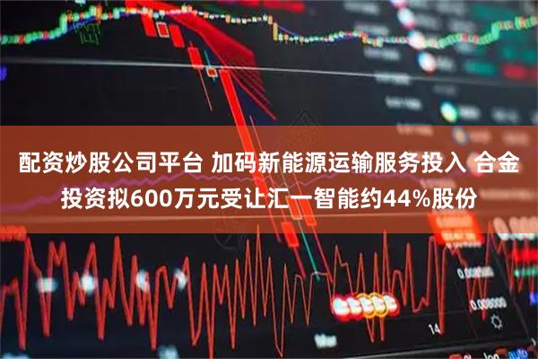 配资炒股公司平台 加码新能源运输服务投入 合金投资拟600万元受让汇一智能约44%股份