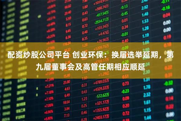 配资炒股公司平台 创业环保：换届选举延期，第九届董事会及高管任期相应顺延
