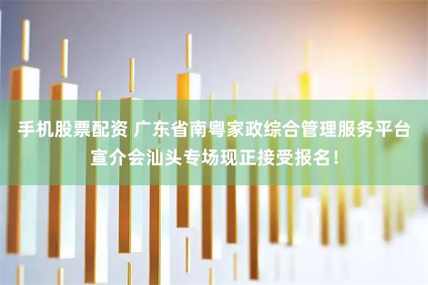 手机股票配资 广东省南粤家政综合管理服务平台宣介会汕头专场现正接受报名！