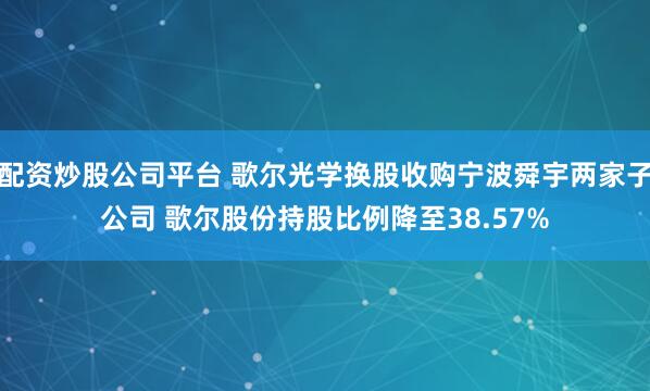 配资炒股公司平台 歌尔光学换股收购宁波舜宇两家子公司 歌尔股份持股比例降至38.57%