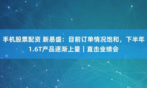 手机股票配资 新易盛：目前订单情况饱和，下半年1.6T产品逐渐上量｜直击业绩会