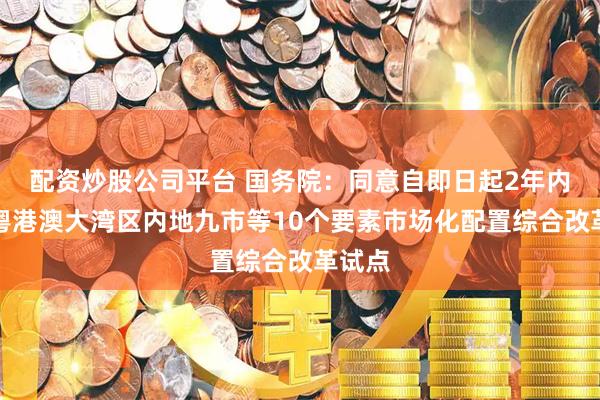 配资炒股公司平台 国务院：同意自即日起2年内开展粤港澳大湾区内地九市等10个要素市场化配置综合改革试点