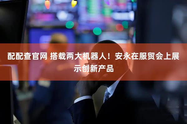 配配查官网 搭载两大机器人！安永在服贸会上展示创新产品