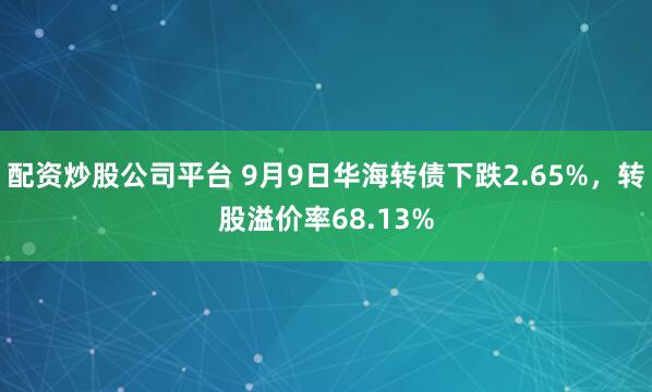 配资炒股公司平台 9月9日华海转债下跌2.65%，转股溢价率68.13%