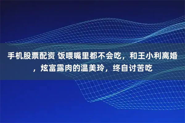 手机股票配资 饭喂嘴里都不会吃，和王小利离婚，炫富露肉的温美玲，终自讨苦吃