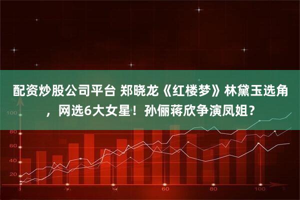 配资炒股公司平台 郑晓龙《红楼梦》林黛玉选角，网选6大女星！孙俪蒋欣争演凤姐？