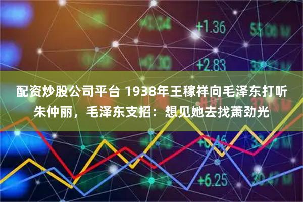 配资炒股公司平台 1938年王稼祥向毛泽东打听朱仲丽，毛泽东支招：想见她去找萧劲光