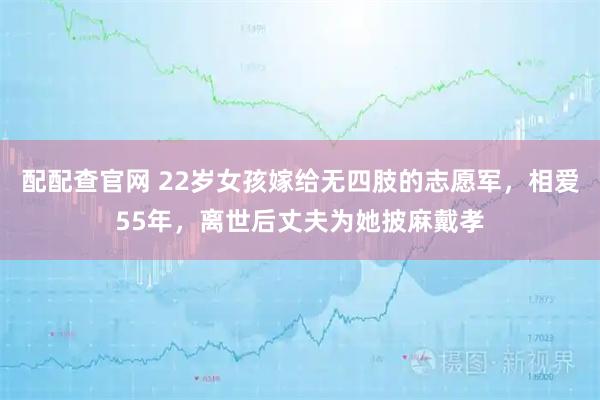 配配查官网 22岁女孩嫁给无四肢的志愿军，相爱55年，离世后丈夫为她披麻戴孝