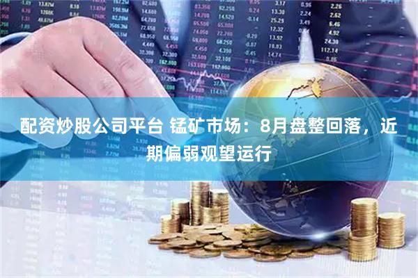 配资炒股公司平台 锰矿市场：8月盘整回落，近期偏弱观望运行