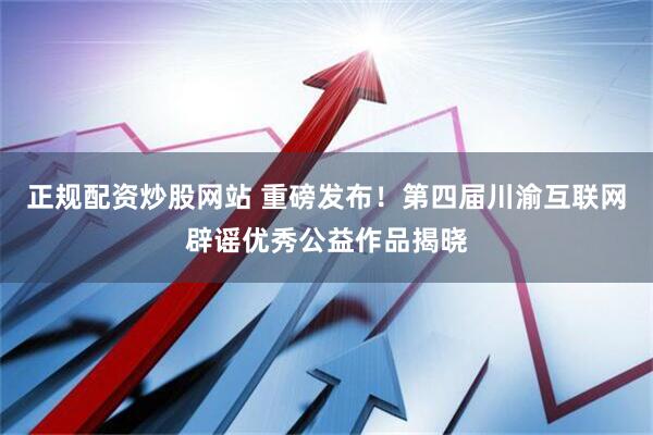正规配资炒股网站 重磅发布！第四届川渝互联网辟谣优秀公益作品揭晓
